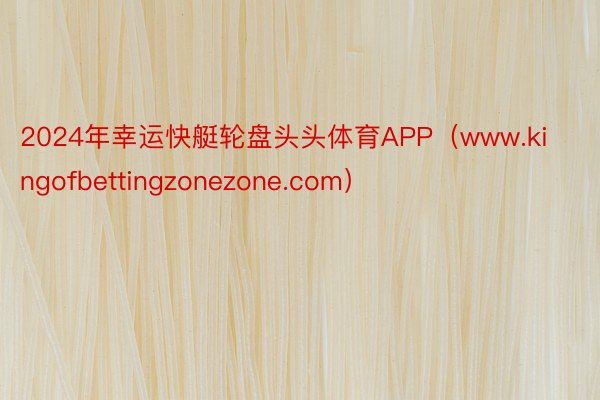 2024年幸运快艇轮盘头头体育APP（www.kingofbettingzonezone.com）