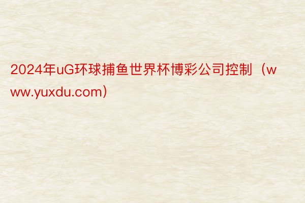 2024年uG环球捕鱼世界杯博彩公司控制（www.yuxdu.com）