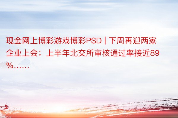 现金网上博彩游戏博彩PSD | 下周再迎两家企业上会；上半年北交所审核通过率接近89%……