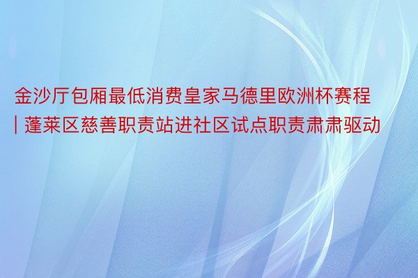 金沙厅包厢最低消费皇家马德里欧洲杯赛程 | 蓬莱区慈善职责站进社区试点职责肃肃驱动