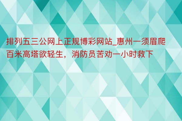 排列五三公网上正规博彩网站_惠州一须眉爬百米高塔欲轻生，消防员苦劝一小时救下