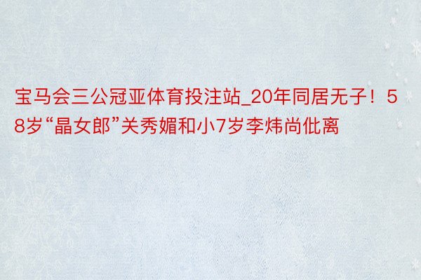 宝马会三公冠亚体育投注站_20年同居无子！58岁“晶女郎”关秀媚和小7岁李炜尚仳离