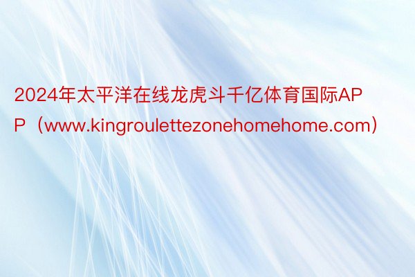 2024年太平洋在线龙虎斗千亿体育国际APP（www.kingroulettezonehomehome.com）