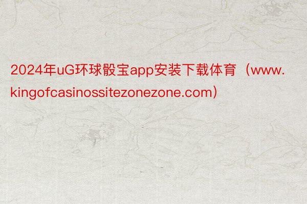 2024年uG环球骰宝app安装下载体育（www.kingofcasinossitezonezone.com）