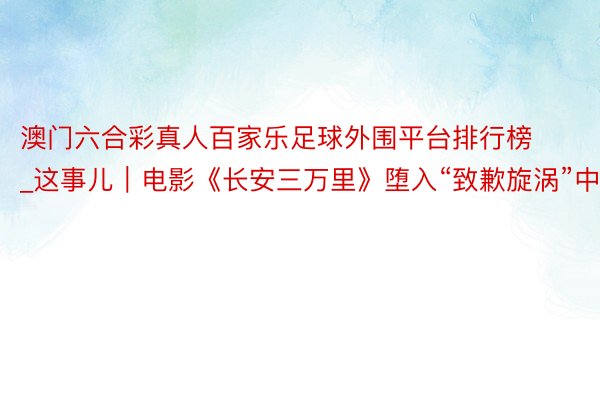 澳门六合彩真人百家乐足球外围平台排行榜_这事儿｜电影《长安三万里》堕入“致歉旋涡”中