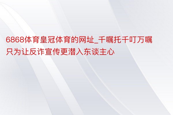 6868体育皇冠体育的网址_千嘱托千叮万嘱只为让反诈宣传更潜入东谈主心