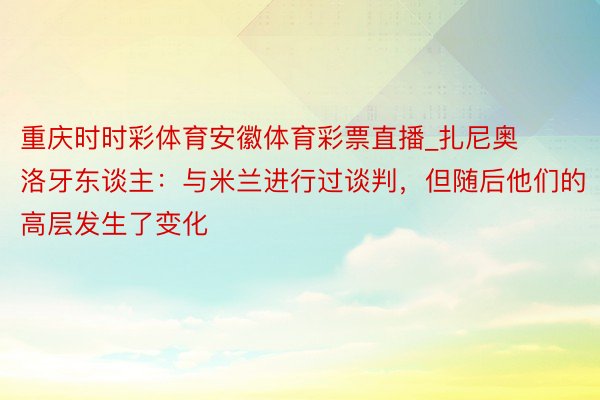 重庆时时彩体育安徽体育彩票直播_扎尼奥洛牙东谈主：与米兰进行过谈判，但随后他们的高层发生了变化