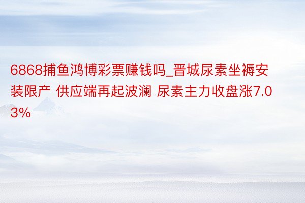 6868捕鱼鸿博彩票赚钱吗_晋城尿素坐褥安装限产 供应端再起波澜 尿素主力收盘涨7.03%