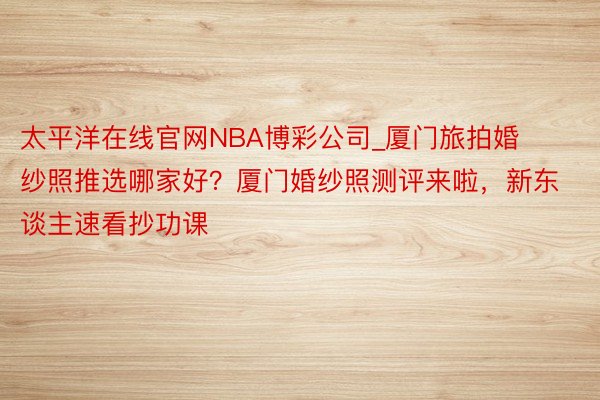 太平洋在线官网NBA博彩公司_厦门旅拍婚纱照推选哪家好？厦门婚纱照测评来啦，新东谈主速看抄功课