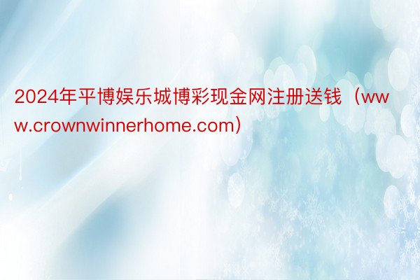 2024年平博娱乐城博彩现金网注册送钱（www.crownwinnerhome.com）