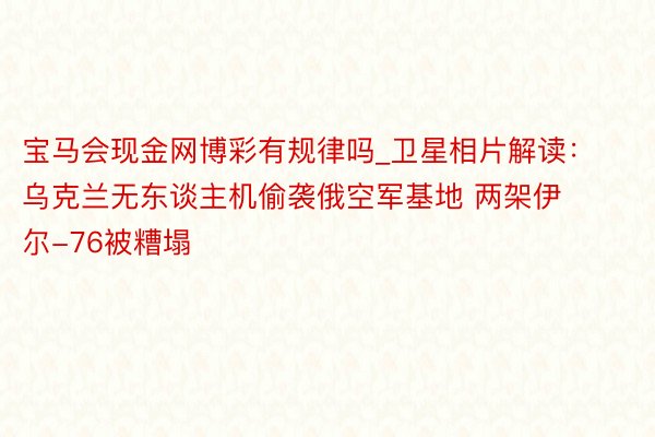 宝马会现金网博彩有规律吗_卫星相片解读：乌克兰无东谈主机偷袭俄空军基地 两架伊尔-76被糟塌