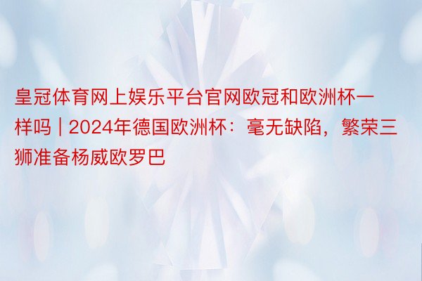 皇冠体育网上娱乐平台官网欧冠和欧洲杯一样吗 | 2024年德国欧洲杯：毫无缺陷，繁荣三狮准备杨威欧罗巴