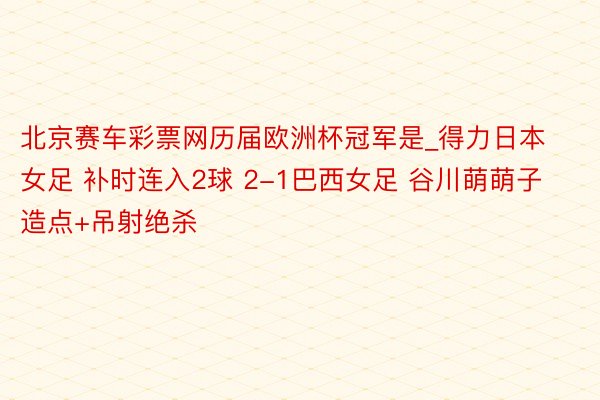 北京赛车彩票网历届欧洲杯冠军是_得力日本女足 补时连入2球 2-1巴西女足 谷川萌萌子造点+吊射绝杀