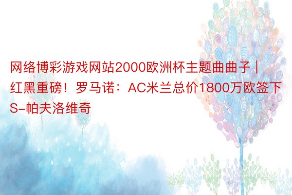 网络博彩游戏网站2000欧洲杯主题曲曲子 | 红黑重磅！罗马诺：AC米兰总价1800万欧签下S-帕夫洛维奇