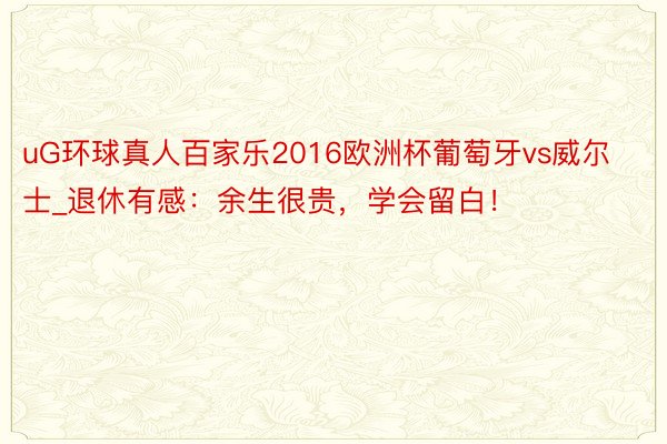 uG环球真人百家乐2016欧洲杯葡萄牙vs威尔士_退休有感：余生很贵，学会留白！