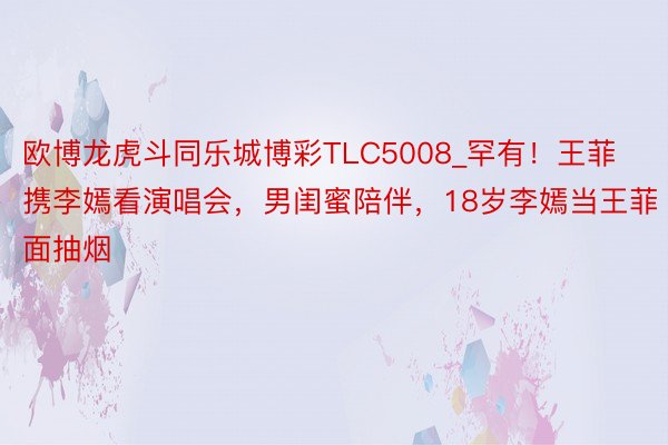 欧博龙虎斗同乐城博彩TLC5008_罕有！王菲携李嫣看演唱会，男闺蜜陪伴，18岁李嫣当王菲面抽烟