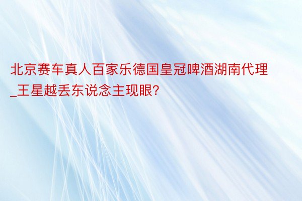 北京赛车真人百家乐德国皇冠啤酒湖南代理_王星越丢东说念主现眼？