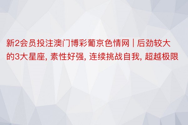 新2会员投注澳门博彩葡京色情网 | 后劲较大的3大星座, 素性好强, 连续挑战自我, 超越极限