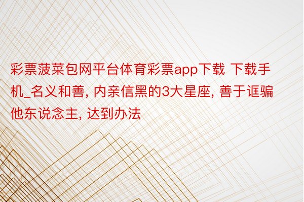 彩票菠菜包网平台体育彩票app下载 下载手机_名义和善, 内亲信黑的3大星座, 善于诓骗他东说念主, 达到办法