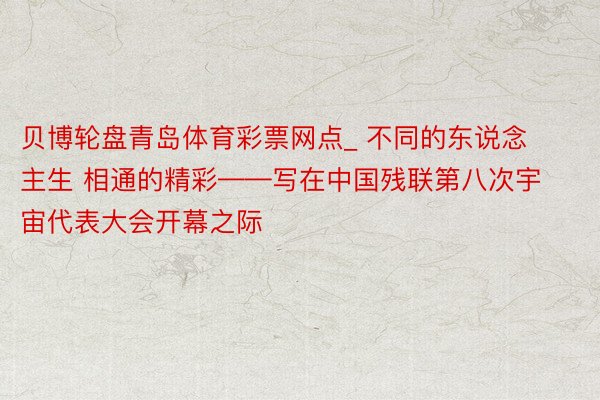 贝博轮盘青岛体育彩票网点_ 不同的东说念主生 相通的精彩——写在中国残联第八次宇宙代表大会开幕之际