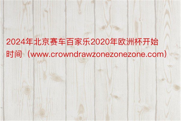 2024年北京赛车百家乐2020年欧洲杯开始时间（www.crowndrawzonezonezone.com）