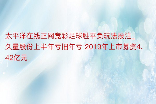 太平洋在线正网竞彩足球胜平负玩法投注_久量股份上半年亏旧年亏 2019年上市募资4.42亿元