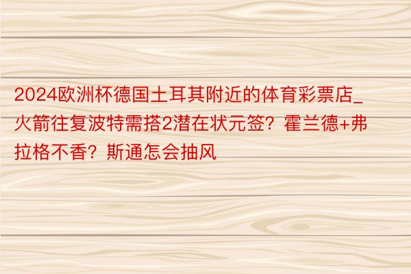 2024欧洲杯德国土耳其附近的体育彩票店_火箭往复波特需搭2潜在状元签？霍兰德+弗拉格不香？斯通怎会抽风