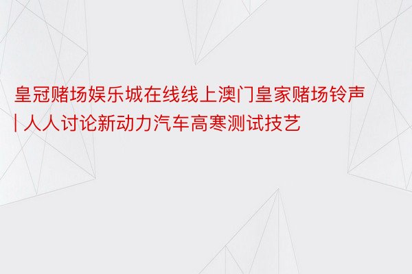 皇冠赌场娱乐城在线线上澳门皇家赌场铃声 | 人人讨论新动力汽车高寒测试技艺