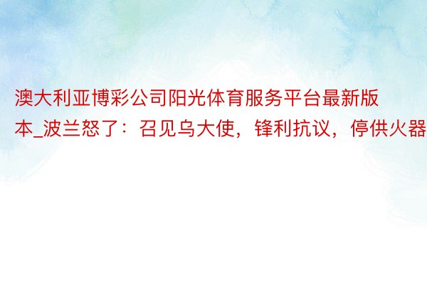 澳大利亚博彩公司阳光体育服务平台最新版本_波兰怒了：召见乌大使，锋利抗议，停供火器！