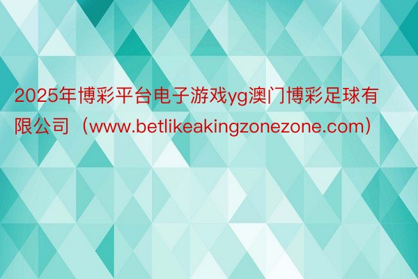 2025年博彩平台电子游戏yg澳门博彩足球有限公司（www.betlikeakingzonezone.com）