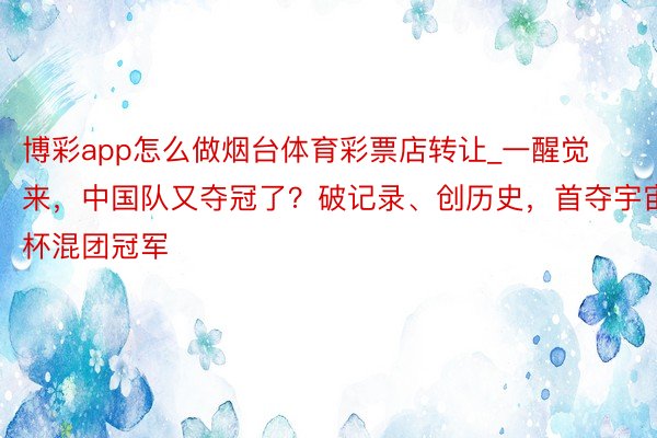 博彩app怎么做烟台体育彩票店转让_一醒觉来，中国队又夺冠了？破记录、创历史，首夺宇宙杯混团冠军