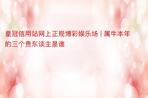 皇冠信用站网上正规博彩娱乐场 | 属牛本年的三个贵东谈主是谁