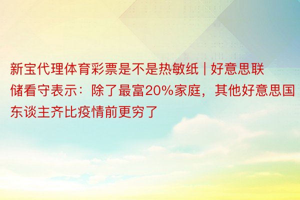 新宝代理体育彩票是不是热敏纸 | 好意思联储看守表示：除了最富20%家庭，其他好意思国东谈主齐比疫情前更穷了