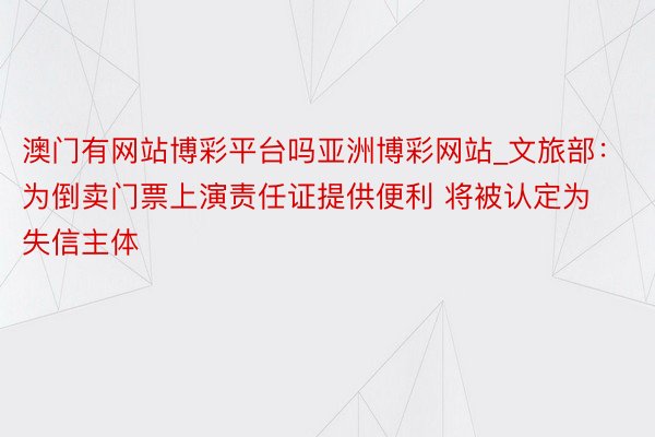 澳门有网站博彩平台吗亚洲博彩网站_文旅部：为倒卖门票上演责任证提供便利 将被认定为失信主体