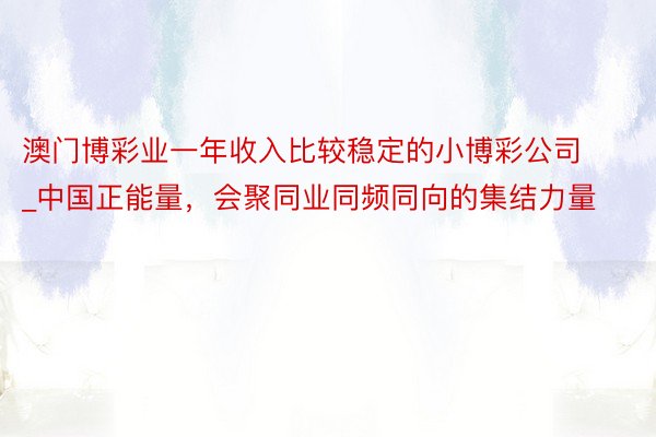 澳门博彩业一年收入比较稳定的小博彩公司_中国正能量,会聚同业同频同向的集结力量