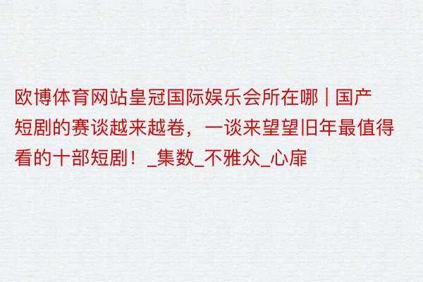 欧博体育网站皇冠国际娱乐会所在哪 | 国产短剧的赛谈越来越卷,一谈来望望旧年最值得看的十部短剧!_集数_不雅众_心扉