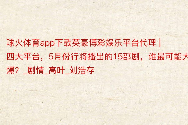 球火体育app下载英豪博彩娱乐平台代理 | 四大平台,5月份行将播出的15部剧,谁最可能大爆?_剧情_高叶_刘浩存